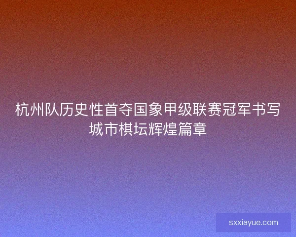 杭州队历史性首夺国象甲级联赛冠军书写城市棋坛辉煌篇章